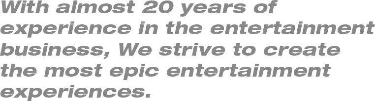 With almost 20 years of 
experience in the entertainment business, We strive to create 
the most epic entertainment 
experiences.